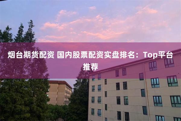烟台期货配资 国内股票配资实盘排名：Top平台推荐