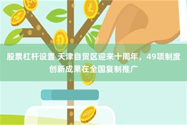 股票杠杆设置 天津自贸区迎来十周年，49项制度创新成果在全国复制推广