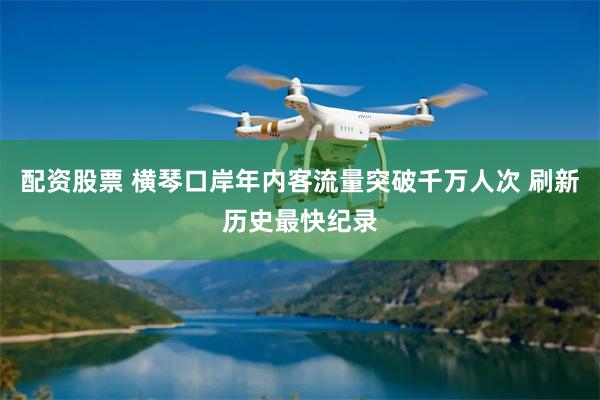 配资股票 横琴口岸年内客流量突破千万人次 刷新历史最快纪录