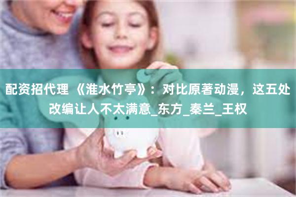配资招代理 《淮水竹亭》：对比原著动漫，这五处改编让人不太满意_东方_秦兰_王权
