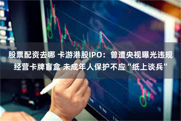 股票配资去哪 卡游港股IPO：曾遭央视曝光违规经营卡牌盲盒 未成年人保护不应“纸上谈兵”