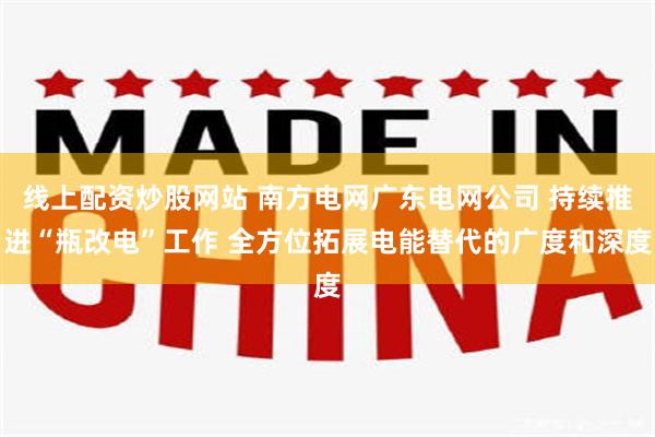 线上配资炒股网站 南方电网广东电网公司 持续推进“瓶改电”工作 全方位拓展电能替代的广度和深度