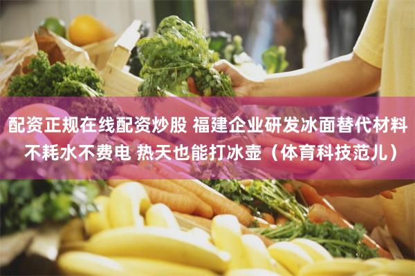 配资正规在线配资炒股 福建企业研发冰面替代材料 不耗水不费电 热天也能打冰壶（体育科技范儿）