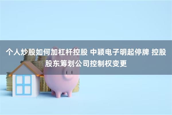 个人炒股如何加杠杆控股 中颖电子明起停牌 控股股东筹划公司控制权变更