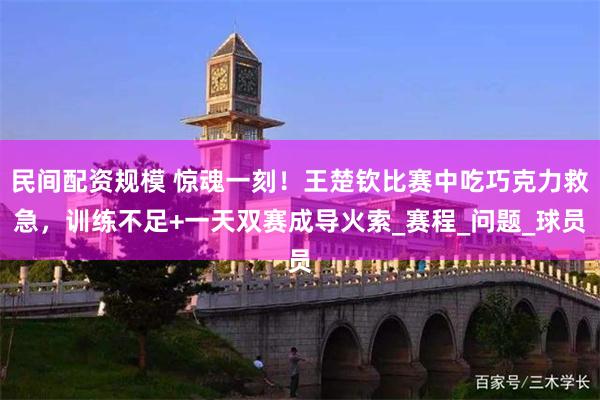 民间配资规模 惊魂一刻！王楚钦比赛中吃巧克力救急，训练不足+一天双赛成导火索_赛程_问题_球员