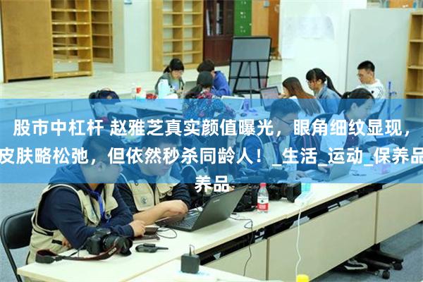 股市中杠杆 赵雅芝真实颜值曝光，眼角细纹显现，皮肤略松弛，但依然秒杀同龄人！_生活_运动_保养品