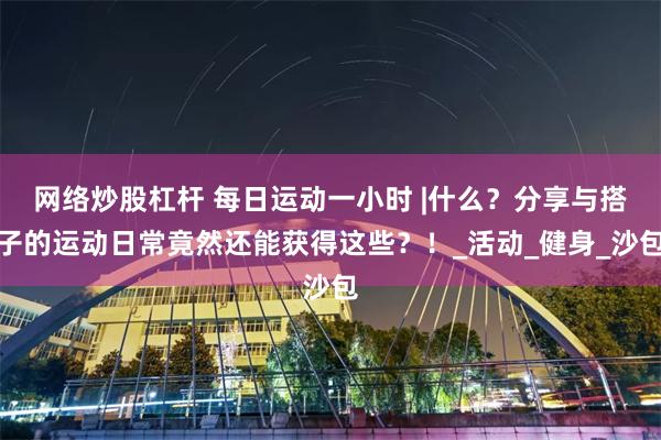 网络炒股杠杆 每日运动一小时 |什么？分享与搭子的运动日常竟然还能获得这些？！_活动_健身_沙包