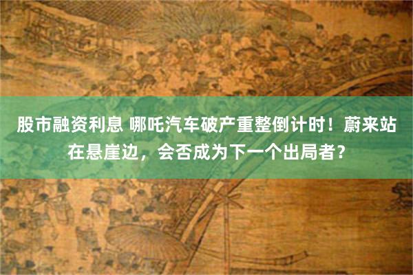 股市融资利息 哪吒汽车破产重整倒计时！蔚来站在悬崖边，会否成为下一个出局者？