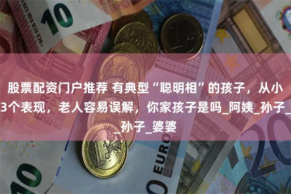 股票配资门户推荐 有典型“聪明相”的孩子，从小就有3个表现，老人容易误解，你家孩子是吗_阿姨_孙子_婆婆