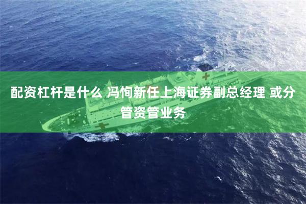 配资杠杆是什么 冯恂新任上海证券副总经理 或分管资管业务