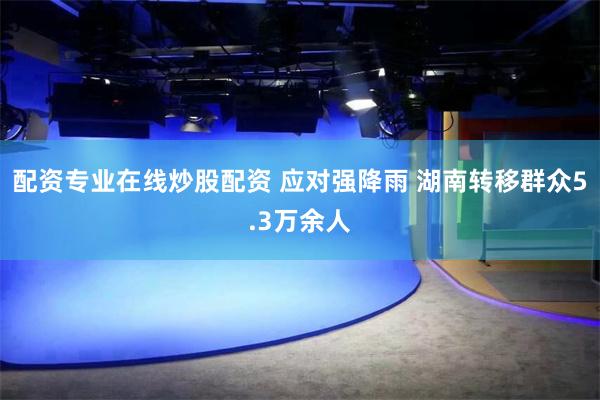 配资专业在线炒股配资 应对强降雨 湖南转移群众5.3万余人