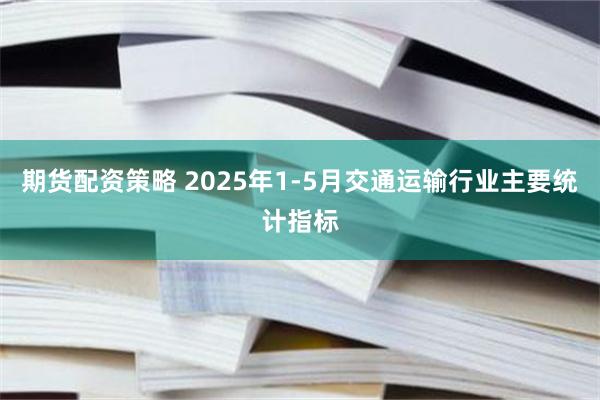 期货配资策略 2025年1-5月交通运输行业主要统计指标