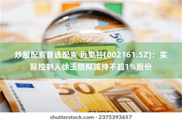 炒股配资首选配资 远望谷(002161.SZ)：实际控制人徐玉锁拟减持不超1%股份