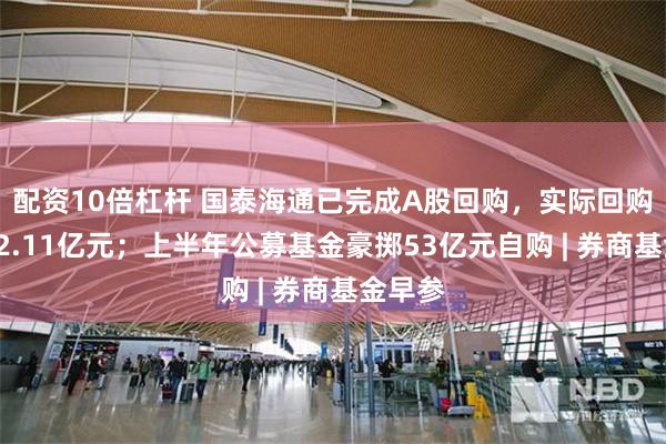 配资10倍杠杆 国泰海通已完成A股回购，实际回购金额12.11亿元；上半年公募基金豪掷53亿元自购 | 券商基金早参