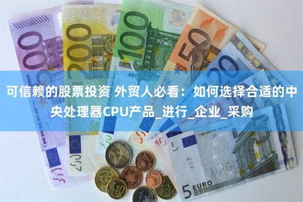 可信赖的股票投资 外贸人必看：如何选择合适的中央处理器CPU产品_进行_企业_采购