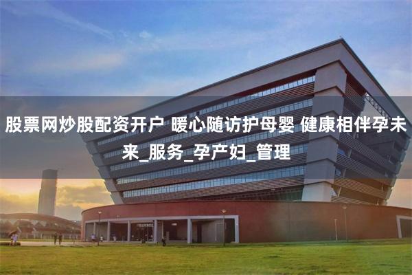 股票网炒股配资开户 暖心随访护母婴 健康相伴孕未来_服务_孕产妇_管理