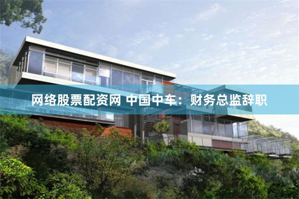 网络股票配资网 中国中车：财务总监辞职