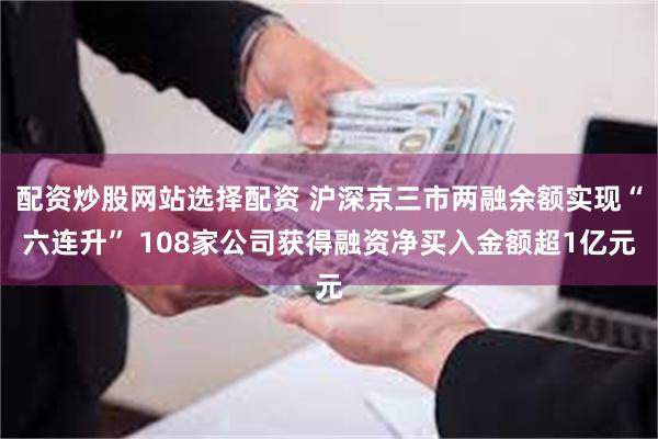 配资炒股网站选择配资 沪深京三市两融余额实现“六连升” 108家公司获得融资净买入金额超1亿元