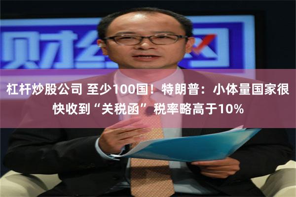 杠杆炒股公司 至少100国！特朗普：小体量国家很快收到“关税函” 税率略高于10%