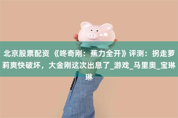 北京股票配资 《咚奇刚：蕉力全开》评测：拐走萝莉爽快破坏，大金刚这次出息了_游戏_马里奥_宝琳