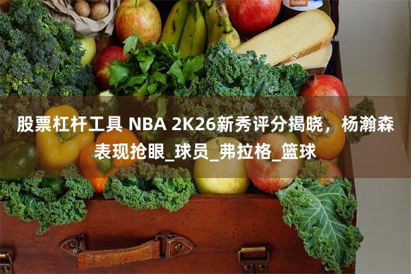 股票杠杆工具 NBA 2K26新秀评分揭晓，杨瀚森表现抢眼_球员_弗拉格_篮球