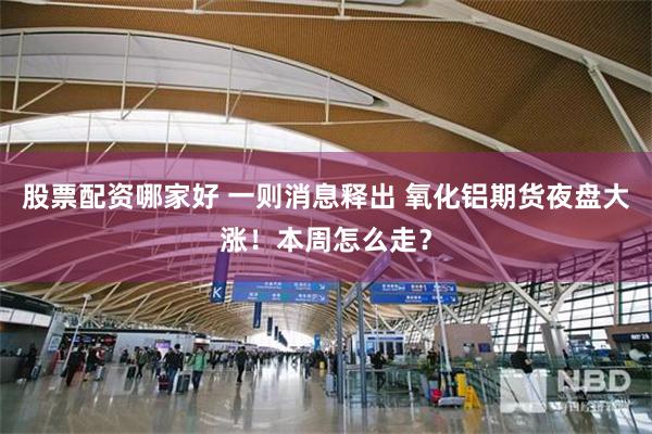 股票配资哪家好 一则消息释出 氧化铝期货夜盘大涨！本周怎么走？