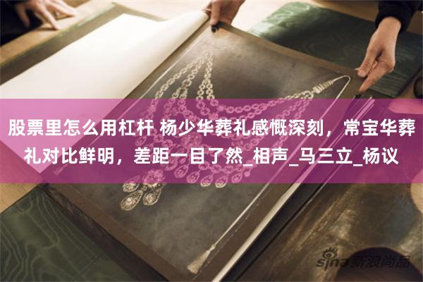 股票里怎么用杠杆 杨少华葬礼感慨深刻，常宝华葬礼对比鲜明，差距一目了然_相声_马三立_杨议