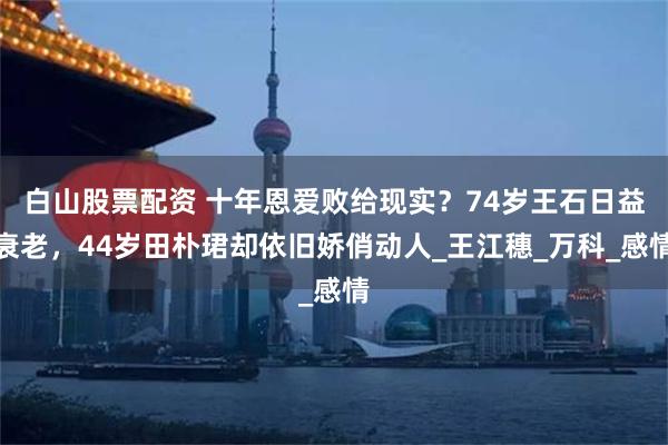 白山股票配资 十年恩爱败给现实？74岁王石日益衰老，44岁田朴珺却依旧娇俏动人_王江穗_万科_感情