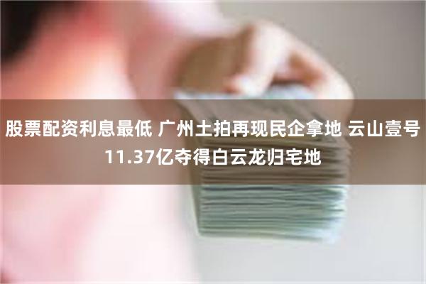 股票配资利息最低 广州土拍再现民企拿地 云山壹号11.37亿夺得白云龙归宅地