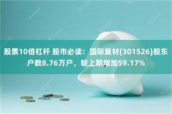 股票10倍杠杆 股市必读：国际复材(301526)股东户数8.76万户，较上期增加59.17%