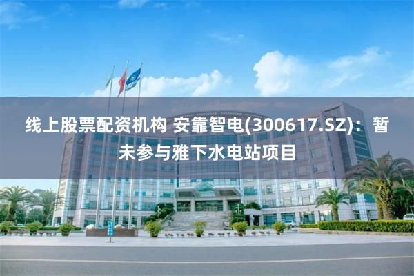 线上股票配资机构 安靠智电(300617.SZ)：暂未参与雅下水电站项目