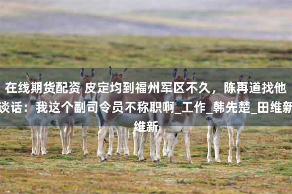 在线期货配资 皮定均到福州军区不久，陈再道找他谈话：我这个副司令员不称职啊_工作_韩先楚_田维新