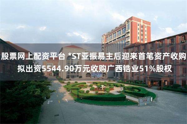 股票网上配资平台 *ST亚振易主后迎来首笔资产收购 拟出资5544.90万元收购广西锆业51%股权