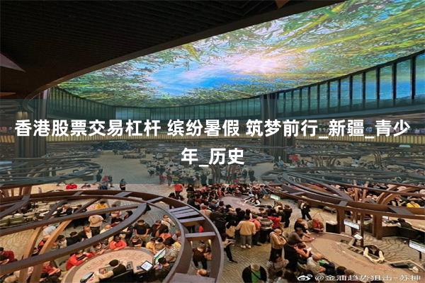香港股票交易杠杆 缤纷暑假 筑梦前行_新疆_青少年_历史