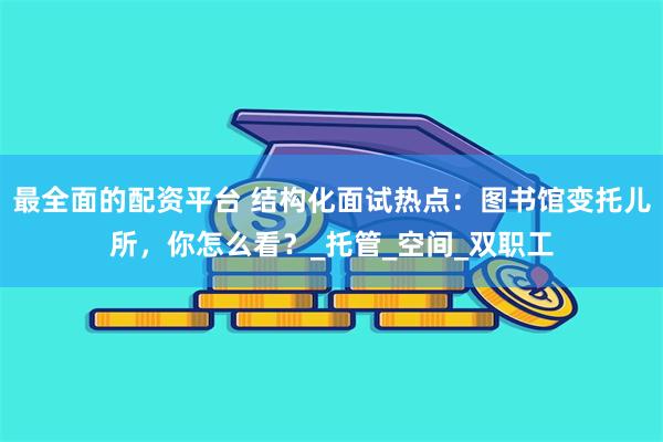 最全面的配资平台 结构化面试热点：图书馆变托儿所，你怎么看？_托管_空间_双职工