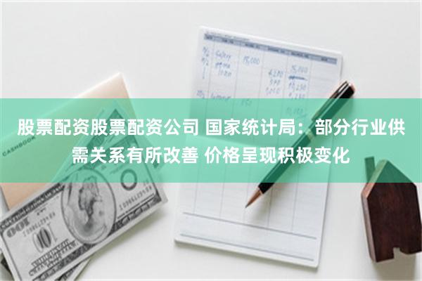 股票配资股票配资公司 国家统计局：部分行业供需关系有所改善 价格呈现积极变化