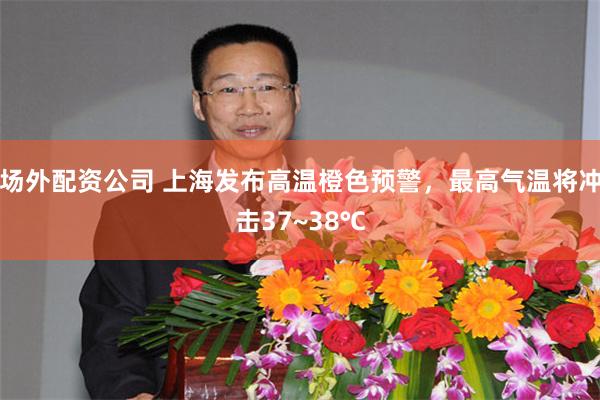 场外配资公司 上海发布高温橙色预警，最高气温将冲击37~38℃