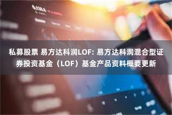 私募股票 易方达科润LOF: 易方达科润混合型证券投资基金(LOF)基金产品资料概要更新