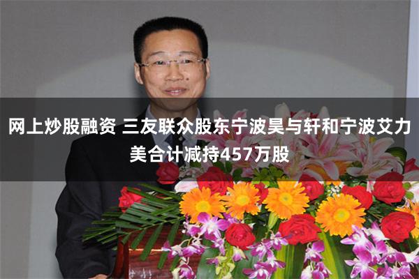 网上炒股融资 三友联众股东宁波昊与轩和宁波艾力美合计减持457万股