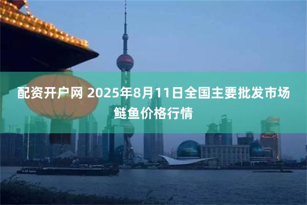配资开户网 2025年8月11日全国主要批发市场鲢鱼价格行情