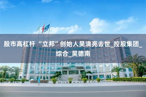 股市高杠杆 “立邦”创始人吴清亮去世_控股集团_综合_吴德南