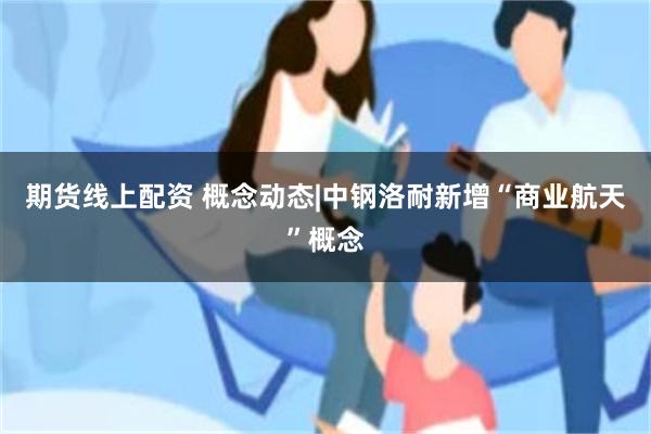 期货线上配资 概念动态|中钢洛耐新增“商业航天”概念